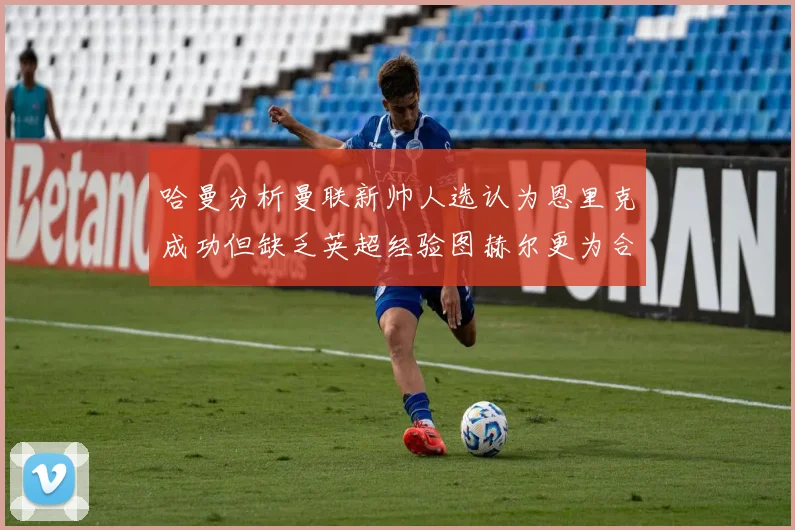 哈曼分析曼联新帅人选认为恩里克成功但缺乏英超经验图赫尔更为合适