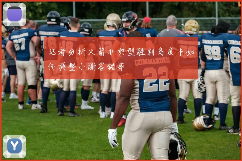 记者分析火箭非典型胜利乌度卡如何调整小谢容错率