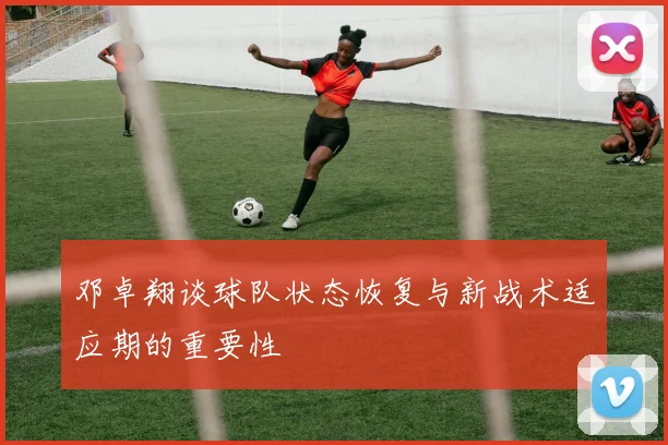邓卓翔谈球队状态恢复与新战术适应期的重要性