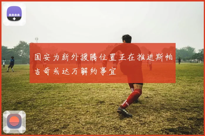 国安为新外援腾位置正在推进斯帕吉奇或达万解约事宜