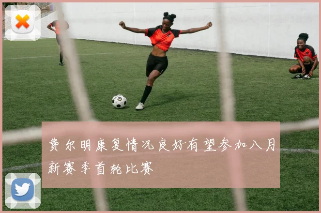 费尔明康复情况良好有望参加八月新赛季首轮比赛