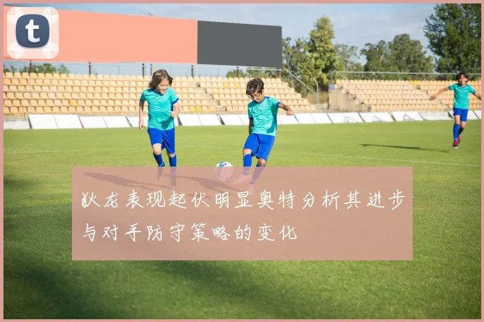 狄龙表现起伏明显奥特分析其进步与对手防守策略的变化
