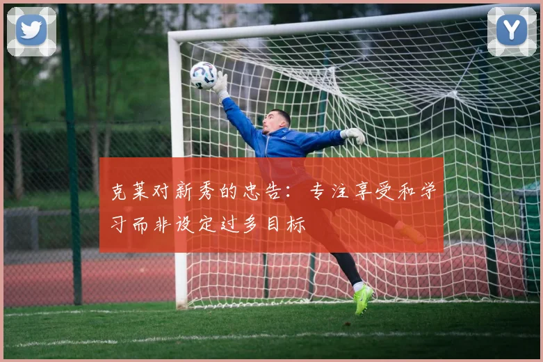 克莱对新秀的忠告：专注享受和学习而非设定过多目标