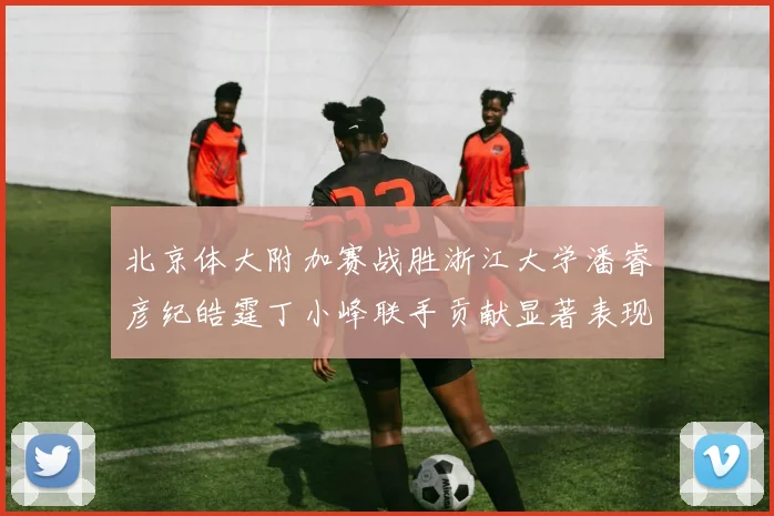北京体大附加赛战胜浙江大学潘睿彦纪皓霆丁小峰联手贡献显著表现