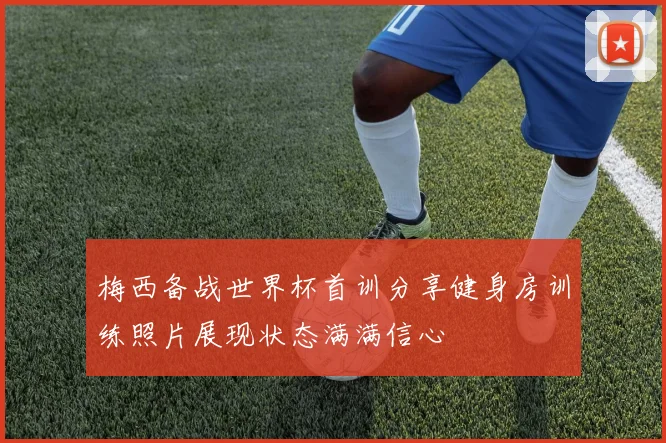 梅西备战世界杯首训分享健身房训练照片展现状态满满信心