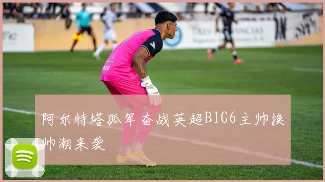 阿尔特塔孤军奋战英超BIG6主帅换帅潮来袭