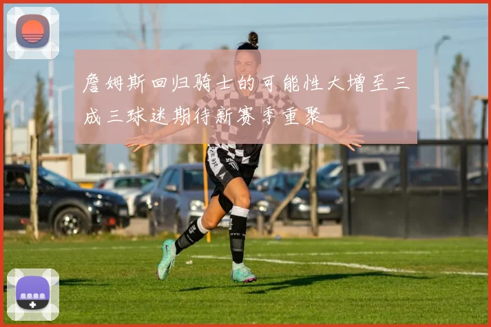 詹姆斯回归骑士的可能性大增至三成三球迷期待新赛季重聚