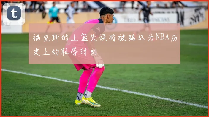 福克斯的上篮失误将被铭记为NBA历史上的耻辱时刻