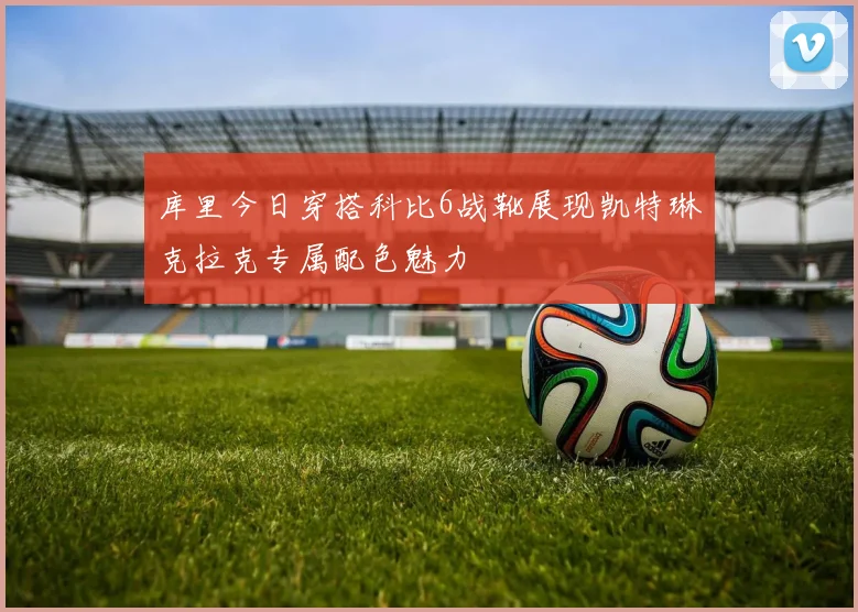 库里今日穿搭科比6战靴展现凯特琳克拉克专属配色魅力