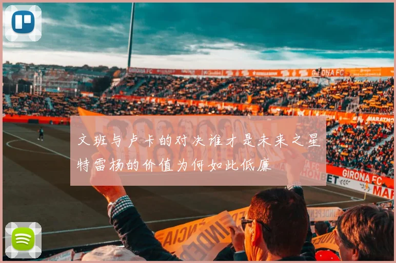 文班与卢卡的对决谁才是未来之星特雷杨的价值为何如此低廉