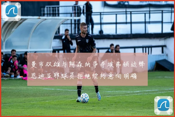曼市双雄与阿森纳争夺埃弗顿边锋恩迪亚耶球员拒绝续约意向明确