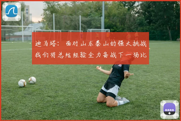 迪马塔：面对山东泰山的强大挑战我们将总结经验全力备战下一场比赛