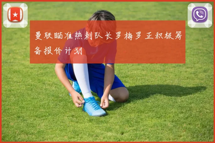 曼联瞄准热刺队长罗梅罗正积极筹备报价计划